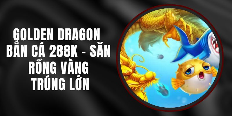 Golden Dragon Bắn Cá 288k – Săn Rồng Vàng, Trúng Lớn