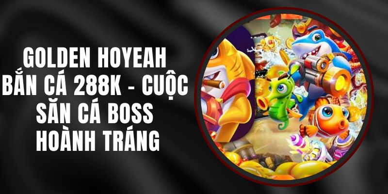 Golden Hoyeah Bắn Cá 288k – Cuộc Săn Cá Boss Hoành Tráng